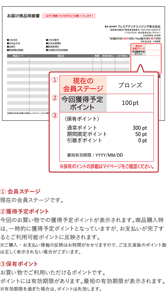 会員ステージ 現在の会員ステージです。 獲得予定ポイント 今回のお買い物での獲得予定ポイントが表示されます。商品 購入時は、一時的に獲得予定ポイントとなっていますが、お 支払いが完了するとご利用可能ポイントに反映されます。 *ご購入・お支払い情報の反映はお時間がかかりますので、ご注文直 後のポイント数は正しく表示されない場合がございます。 保有ポイント お買い物でご利用いただけるポイントです。ポイントには有効期限があり、最短の期限が表示されます。 *有効期限を過ぎた場合は、ポイントは失効します。
