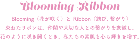 Blooming Ribbon Blooming（花が咲く）とRibbon（結び、繋がり）束ねたリボンは、仲間や大切な人との繋がりを象徴し、花のように咲き開くとき、私たちの素肌も心も輝きを増す。