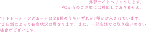 *1 トレーディングカードは全8種のうちいずれか1種が封入されています。*2 店舗によって在庫状況は異なります。また、一部店舗では取り扱いのない場合がございます。