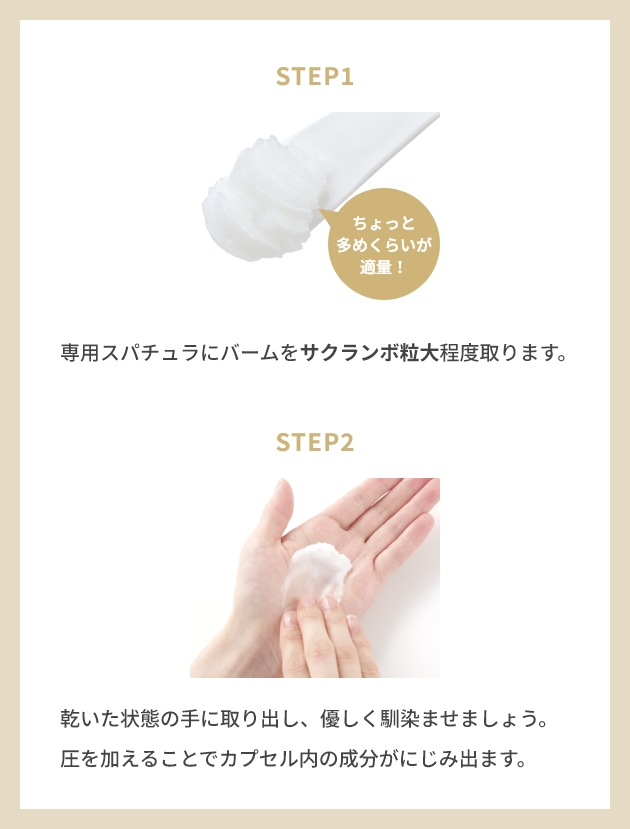STEP1 専用スパチュラにバームをサクランボ粒大程度取ります。 STEP2 乾い状態の手に取り出し、優しく馴染ませましょう。 圧を加えることでカプセル内の成分がにじみ出ます。