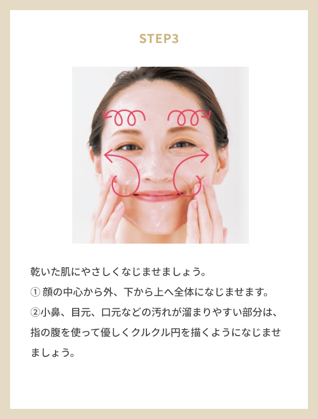 STEP1 専用スパチュラにバームをサクランボ粒大程度取ります。 STEP3 乾いた肌にやさしくなじませましょう。 ① 顔の中心から外、下から上へ全体になじませます。 ②小鼻、目元、口元などの汚れが溜まりやすい部分は、 指の腹を使って優しくクルクル円を描くようになじませましょう。