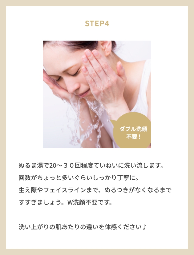 STEP4 ぬるま湯で20〜３０回程度ていねいに洗い流します。 回数がちょっと多いぐらいしっかり丁寧に。 生え際やフェイスラインまで、ぬるつきがなくなるまですすぎましょう。W洗顔不要です。洗い上がりの肌あたりの違いを体感ください♪