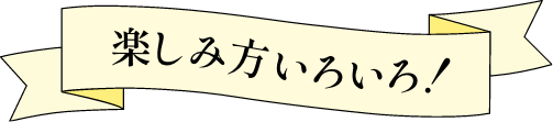 楽しみ方いろいろ